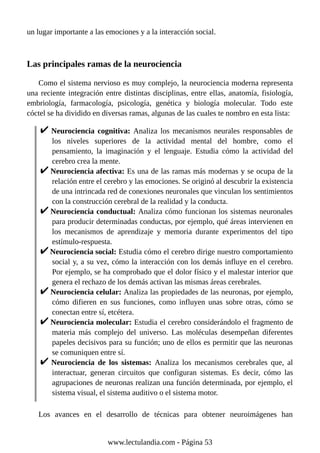 un lugar importante a las emociones y a la interacción social.
Las principales ramas de la neurociencia
Como el sistema nervioso es muy complejo, la neurociencia moderna representa
una reciente integración entre distintas disciplinas, entre ellas, anatomía, fisiología,
embriología, farmacología, psicología, genética y biología molecular. Todo este
cóctel se ha dividido en diversas ramas, algunas de las cuales te nombro en esta lista:
Neurociencia cognitiva: Analiza los mecanismos neurales responsables de
los niveles superiores de la actividad mental del hombre, como el
pensamiento, la imaginación y el lenguaje. Estudia cómo la actividad del
cerebro crea la mente.
Neurociencia afectiva: Es una de las ramas más modernas y se ocupa de la
relación entre el cerebro y las emociones. Se originó al descubrir la existencia
de una intrincada red de conexiones neuronales que vinculan los sentimientos
con la construcción cerebral de la realidad y la conducta.
Neurociencia conductual: Analiza cómo funcionan los sistemas neuronales
para producir determinadas conductas, por ejemplo, qué áreas intervienen en
los mecanismos de aprendizaje y memoria durante experimentos del tipo
estímulo-respuesta.
Neurociencia social: Estudia cómo el cerebro dirige nuestro comportamiento
social y, a su vez, cómo la interacción con los demás influye en el cerebro.
Por ejemplo, se ha comprobado que el dolor físico y el malestar interior que
genera el rechazo de los demás activan las mismas áreas cerebrales.
Neurociencia celular: Analiza las propiedades de las neuronas, por ejemplo,
cómo difieren en sus funciones, como influyen unas sobre otras, cómo se
conectan entre sí, etcétera.
Neurociencia molecular: Estudia el cerebro considerándolo el fragmento de
materia más complejo del universo. Las moléculas desempeñan diferentes
papeles decisivos para su función; uno de ellos es permitir que las neuronas
se comuniquen entre sí.
Neurociencia de los sistemas: Analiza los mecanismos cerebrales que, al
interactuar, generan circuitos que configuran sistemas. Es decir, cómo las
agrupaciones de neuronas realizan una función determinada, por ejemplo, el
sistema visual, el sistema auditivo o el sistema motor.
Los avances en el desarrollo de técnicas para obtener neuroimágenes han
www.lectulandia.com - Página 53
 