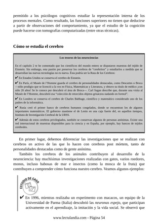 permitido a los psicólogos cognitivos estudiar la representación interna de los
procesos mentales. Como resultado, las funciones superiores no tienen que deducirse
a partir de observaciones del comportamiento, ya que el estudio de la cognición
puede hacerse con tomografías computarizadas (entre otras técnicas).
Cómo se estudia el cerebro
Los tesoros de las neurociencias
En el capítulo 2 te he comentado que los científicos del mundo entero se disputaron muestras del tejido de
Einstein. Sin embargo, esta pasión por preservar los cerebros de “cerebritos” y estudiarlos a medida que se
desarrollan las nuevas tecnologías no es nueva. Ésta podría ser la Ruta de los Cerebros:
En Estados Unidos se conserva el cerebro de Einstein.
En París, el Musée de l’Homme guarda el cerebro de personalidades destacadas, como Descartes o Broca
—niño prodigio que se licenció a la vez en Física, Matemáticas y Literatura, y obtuvo su título de médico ¡con
sólo 20 años! Se le conoce por descubrir el área de Broca—. Carl Sagan describe que, durante una visita al
Musée de l’Homme, descubrió esa “colección de retorcidos objetos grisáceos nadando en formol”.
En Londres se conserva el cerebro de Charles Babbage, científico y matemático considerado uno de los
padres de la informática.
Rusia creó el primer banco de cerebros humanos congelados, donde se encuentran los de algunos
importantes matemáticos. El gobierno mantiene el de Lenin en una caja fuerte del, en aquellos tiempos,
Instituto de Investigación Cerebral de la URSS.
Además de estos cerebros privilegiados, también se conservan algunos de personas anónimas. Existe una
red internacional de muestras disponibles para la ciencia y en España, por ejemplo, hay bancos de tejidos
cerebrales.
En primer lugar, debemos diferenciar las investigaciones que se realizan con
cerebros en activo de las que lo hacen con cerebros post mórtem, tanto de
personalidades destacadas como de gente anónima.
También los cerebros de los animales contribuyen al desarrollo de la
neurociencia: hay muchísimas investigaciones realizadas con gatos, varios roedores,
monos, incluso babosas de mar e insectos (como la mosca de la fruta) que
contribuyen a comprender cómo funciona nuestro cerebro. Veamos algunos ejemplos:
En 1996, mientras realizaba un experimento con macacos, un equipo de la
Universidad de Parma (Italia) descubrió las neuronas espejo, que participan
activamente en el aprendizaje, la imitación y la vida social. Se observó que
www.lectulandia.com - Página 54
 