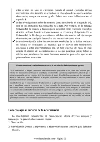 estas células no sólo se encendían cuando el animal ejecutaba ciertos
movimientos, sino también se activaban en el cerebro de los que lo estaban
observando, aunque en menor grado. Sobre este tema hablaremos en el
capítulo 4.
En las investigaciones sobre la memoria (tema que abordo en el capítulo 14),
uno de los animalitos más utilizados es la rata. Por ejemplo, en la noruega
Universidad de Ciencia y Tecnología se describió cómo reacciona el cerebro
de estos roedores durante la transición entre un recuerdo y el siguiente. En la
Universidad de Pittsburgh se cultivaron células embrionarias del hipocampo
de una rata y se consiguió desarrollar una memoria de corto plazo.
En una investigación sobre los mecanismos cerebrales de las fobias realizada
en Polonia se localizaron las neuronas que se activan ante sentimientos
asociados a éstas experimentando con un tipo especial de ratas, lo cual
amplía el abanico de los tratamientos a los que permitan inhibir fobias o
miedos que paralizan a los seres humanos, como les pasa a los que les da
pánico subirse a un avión.
El conocimiento del cerebro humano a través de los animales: la babosa de mar gigante
Eric Kandel utilizó la Aplysia californica, una babosa marina que habita en las costas de California, para
estudiar los mecanismos cerebrales de aprendizaje condicionado. Durante sus experimentos, observó que el
animal reaccionaba ante un estímulo táctil (un chorrito de agua) defendiéndose, contrayendo las branquias,
pero si el chorrito era constante, la babosa se adaptaba, registrando este comportamiento en su memoria, y este
recuerdo lo conservaba un tiempo.
Kandel observó que el comportamiento de adaptación de la aplysia se mantenía en la memoria a largo plazo y
que el aprendizaje producía cambios en sus circuitos cerebrales: las sinapsis entre la neurona sensitiva (que
reaccionaba ante el chorrito de agua) y la motora (que activaba los músculos de las branquias) se estabilizaban
y se comunicaban con facilidad mediante mensajeros nerviosos, porque la experiencia se había consolidado.
Luego sugirió que, en el cerebro humano, la memoria puede almacenarse en circuitos neurales sin esa función
específica. Actualmente se estima que los cambios adaptativos presinápticos son responsables no sólo de
aprendizajes simples, sino también de la memorización a corto plazo.
La tecnología al servicio de la neurociencia
La investigación experimental en neurociencias utiliza diversos equipos y
tecnología. En general, abarca cuatro etapas:
1. Observación.
2. Reproducción (repetir la experiencia o hacer observaciones similares para descartar
el azar).
www.lectulandia.com - Página 55
 