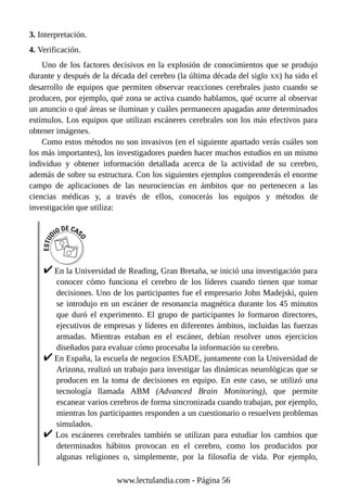 3. Interpretación.
4. Verificación.
Uno de los factores decisivos en la explosión de conocimientos que se produjo
durante y después de la década del cerebro (la última década del siglo XX) ha sido el
desarrollo de equipos que permiten observar reacciones cerebrales justo cuando se
producen, por ejemplo, qué zona se activa cuando hablamos, qué ocurre al observar
un anuncio o qué áreas se iluminan y cuáles permanecen apagadas ante determinados
estímulos. Los equipos que utilizan escáneres cerebrales son los más efectivos para
obtener imágenes.
Como estos métodos no son invasivos (en el siguiente apartado verás cuáles son
los más importantes), los investigadores pueden hacer muchos estudios en un mismo
individuo y obtener información detallada acerca de la actividad de su cerebro,
además de sobre su estructura. Con los siguientes ejemplos comprenderás el enorme
campo de aplicaciones de las neurociencias en ámbitos que no pertenecen a las
ciencias médicas y, a través de ellos, conocerás los equipos y métodos de
investigación que utiliza:
En la Universidad de Reading, Gran Bretaña, se inició una investigación para
conocer cómo funciona el cerebro de los líderes cuando tienen que tomar
decisiones. Uno de los participantes fue el empresario John Madejski, quien
se introdujo en un escáner de resonancia magnética durante los 45 minutos
que duró el experimento. El grupo de participantes lo formaron directores,
ejecutivos de empresas y líderes en diferentes ámbitos, incluidas las fuerzas
armadas. Mientras estaban en el escáner, debían resolver unos ejercicios
diseñados para evaluar cómo procesaba la información su cerebro.
En España, la escuela de negocios ESADE, juntamente con la Universidad de
Arizona, realizó un trabajo para investigar las dinámicas neurológicas que se
producen en la toma de decisiones en equipo. En este caso, se utilizó una
tecnología llamada ABM (Advanced Brain Monitoring), que permite
escanear varios cerebros de forma sincronizada cuando trabajan, por ejemplo,
mientras los participantes responden a un cuestionario o resuelven problemas
simulados.
Los escáneres cerebrales también se utilizan para estudiar los cambios que
determinados hábitos provocan en el cerebro, como los producidos por
algunas religiones o, simplemente, por la filosofía de vida. Por ejemplo,
www.lectulandia.com - Página 56
 