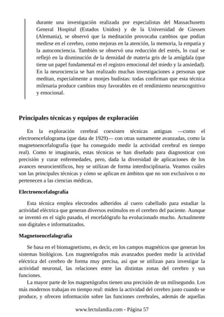 durante una investigación realizada por especialistas del Massachusetts
General Hospital (Estados Unidos) y de la Universidad de Giessen
(Alemania), se observó que la meditación provocaba cambios que podían
medirse en el cerebro, como mejoras en la atención, la memoria, la empatía y
la autoconciencia. También se observó una reducción del estrés, lo cual se
reflejó en la disminución de la densidad de materia gris de la amígdala (que
tiene un papel fundamental en el registro emocional del miedo y la ansiedad).
En la neurociencia se han realizado muchas investigaciones a personas que
meditan, especialmente a monjes budistas: todas confirman que esta técnica
milenaria produce cambios muy favorables en el rendimiento neurocognitivo
y emocional.
Principales técnicas y equipos de exploración
En la exploración cerebral coexisten técnicas antiguas —como el
electroencefalograma (que data de 1929)— con otras sumamente avanzadas, como la
magnetoencefalografía (que ha conseguido medir la actividad cerebral en tiempo
real). Como te imaginarás, estas técnicas se han diseñado para diagnosticar con
precisión y curar enfermedades, pero, dada la diversidad de aplicaciones de los
avances neurocientíficos, hoy se utilizan de forma interdisciplinaria. Veamos cuáles
son las principales técnicas y cómo se aplican en ámbitos que no son exclusivos o no
pertenecen a las ciencias médicas.
Electroencefalografía
Esta técnica emplea electrodos adheridos al cuero cabelludo para estudiar la
actividad eléctrica que generan diversos estímulos en el cerebro del paciente. Aunque
se inventó en el siglo pasado, el encefalógrafo ha evolucionado mucho. Actualmente
son digitales e informatizados.
Magnetoencefalografía
Se basa en el biomagnetismo, es decir, en los campos magnéticos que generan los
sistemas biológicos. Los magnetógrafos más avanzados pueden medir la actividad
eléctrica del cerebro de forma muy precisa, así que se utilizan para investigar la
actividad neuronal, las relaciones entre las distintas zonas del cerebro y sus
funciones.
La mayor parte de los magnetógrafos tienen una precisión de un milisegundo. Los
más modernos trabajan en tiempo real: miden la actividad del cerebro justo cuando se
produce, y ofrecen información sobre las funciones cerebrales, además de aquellas
www.lectulandia.com - Página 57
 