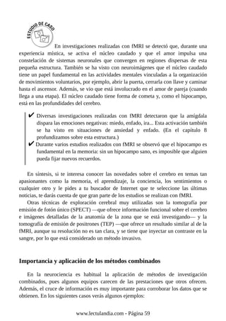 En investigaciones realizadas con fMRI se detectó que, durante una
experiencia mística, se activa el núcleo caudado y que el amor impulsa una
constelación de sistemas neuronales que convergen en regiones dispersas de esta
pequeña estructura. También se ha visto con neuroimágenes que el núcleo caudado
tiene un papel fundamental en las actividades mentales vinculadas a la organización
de movimientos voluntarios, por ejemplo, abrir la puerta, cerrarla con llave y caminar
hasta el ascensor. Además, se vio que está involucrado en el amor de pareja (cuando
llega a una etapa). El núcleo caudado tiene forma de cometa y, como el hipocampo,
está en las profundidades del cerebro.
Diversas investigaciones realizadas con fMRI detectaron que la amígdala
dispara las emociones negativas: miedo, enfado, ira... Esta activación también
se ha visto en situaciones de ansiedad y enfado. (En el capítulo 8
profundizamos sobre esta estructura.)
Durante varios estudios realizados con fMRI se observó que el hipocampo es
fundamental en la memoria: sin un hipocampo sano, es imposible que alguien
pueda fijar nuevos recuerdos.
En síntesis, si te interesa conocer las novedades sobre el cerebro en temas tan
apasionantes como la memoria, el aprendizaje, la conciencia, los sentimientos o
cualquier otro y le pides a tu buscador de Internet que te seleccione las últimas
noticias, te darás cuenta de que gran parte de los estudios se realizan con fMRI.
Otras técnicas de exploración cerebral muy utilizadas son la tomografía por
emisión de fotón único (SPECT) —que ofrece información funcional sobre el cerebro
e imágenes detalladas de la anatomía de la zona que se está investigando— y la
tomografía de emisión de positrones (TEP) —que ofrece un resultado similar al de la
fMRI, aunque su resolución no es tan clara, y se tiene que inyectar un contraste en la
sangre, por lo que está considerado un método invasivo.
Importancia y aplicación de los métodos combinados
En la neurociencia es habitual la aplicación de métodos de investigación
combinados, pues algunos equipos carecen de las prestaciones que otros ofrecen.
Además, el cruce de información es muy importante para corroborar los datos que se
obtienen. En los siguientes casos verás algunos ejemplos:
www.lectulandia.com - Página 59
 