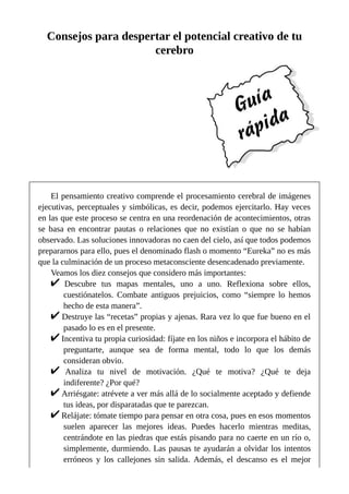 Consejos para despertar el potencial creativo de tu
cerebro
El pensamiento creativo comprende el procesamiento cerebral de imágenes
ejecutivas, perceptuales y simbólicas, es decir, podemos ejercitarlo. Hay veces
en las que este proceso se centra en una reordenación de acontecimientos, otras
se basa en encontrar pautas o relaciones que no existían o que no se habían
observado. Las soluciones innovadoras no caen del cielo, así que todos podemos
prepararnos para ello, pues el denominado flash o momento “Eureka” no es más
que la culminación de un proceso metaconsciente desencadenado previamente.
Veamos los diez consejos que considero más importantes:
Descubre tus mapas mentales, uno a uno. Reflexiona sobre ellos,
cuestiónatelos. Combate antiguos prejuicios, como “siempre lo hemos
hecho de esta manera”.
Destruye las “recetas” propias y ajenas. Rara vez lo que fue bueno en el
pasado lo es en el presente.
Incentiva tu propia curiosidad: fíjate en los niños e incorpora el hábito de
preguntarte, aunque sea de forma mental, todo lo que los demás
consideran obvio.
Analiza tu nivel de motivación. ¿Qué te motiva? ¿Qué te deja
indiferente? ¿Por qué?
Arriésgate: atrévete a ver más allá de lo socialmente aceptado y defiende
tus ideas, por disparatadas que te parezcan.
Relájate: tómate tiempo para pensar en otra cosa, pues en esos momentos
suelen aparecer las mejores ideas. Puedes hacerlo mientras meditas,
centrándote en las piedras que estás pisando para no caerte en un río o,
simplemente, durmiendo. Las pausas te ayudarán a olvidar los intentos
erróneos y los callejones sin salida. Además, el descanso es el mejor
 