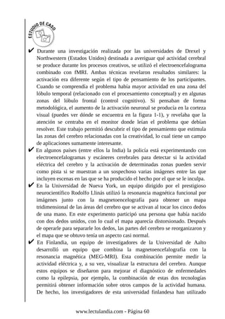 Durante una investigación realizada por las universidades de Drexel y
Northwestern (Estados Unidos) destinada a averiguar qué actividad cerebral
se produce durante los procesos creativos, se utilizó el electroencefalograma
combinado con fMRI. Ambas técnicas revelaron resultados similares: la
activación era diferente según el tipo de pensamiento de los participantes.
Cuando se comprendía el problema había mayor actividad en una zona del
lóbulo temporal (relacionado con el procesamiento conceptual) y en algunas
zonas del lóbulo frontal (control cognitivo). Si pensaban de forma
metodológica, el aumento de la activación neuronal se producía en la corteza
visual (puedes ver dónde se encuentra en la figura 1-1), y revelaba que la
atención se centraba en el monitor donde leían el problema que debían
resolver. Este trabajo permitió descubrir el tipo de pensamiento que estimula
las zonas del cerebro relacionadas con la creatividad, lo cual tiene un campo
de aplicaciones sumamente interesante.
En algunos países (entre ellos la India) la policía está experimentando con
electroencefalogramas y escáneres cerebrales para detectar si la actividad
eléctrica del cerebro y la activación de determinadas zonas pueden servir
como pista si se muestran a un sospechoso varias imágenes entre las que
incluyen escenas en las que se ha producido el hecho por el que se le inculpa.
En la Universidad de Nueva York, un equipo dirigido por el prestigioso
neurocientífico Rodolfo Llinás utilizó la resonancia magnética funcional por
imágenes junto con la magnetoencelografía para obtener un mapa
tridimensional de las áreas del cerebro que se activan al tocar los cinco dedos
de una mano. En este experimento participó una persona que había nacido
con dos dedos unidos, con lo cual el mapa aparecía distorsionado. Después
de operarle para separarle los dedos, las partes del cerebro se reorganizaron y
el mapa que se obtuvo tenía un aspecto casi normal.
En Finlandia, un equipo de investigadores de la Universidad de Aalto
desarrolló un equipo que combina la magnetoencefalografía con la
resonancia magnética (MEG-MRI). Esta combinación permite medir la
actividad eléctrica y, a su vez, visualizar la estructura del cerebro. Aunque
estos equipos se diseñaron para mejorar el diagnóstico de enfermedades
como la epilepsia, por ejemplo, la combinación de estas dos tecnologías
permitirá obtener información sobre otros campos de la actividad humana.
De hecho, los investigadores de esta universidad finlandesa han utilizado
www.lectulandia.com - Página 60
 
