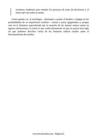 escáneres modernos para estudiar los procesos de toma de decisiones y el
efecto del cine sobre la mente.
Como puedes ver, la tecnología —destinada a ayudar al hombre a indagar en las
profundidades de su arquitectura cerebral— avanza a pasos agigantados y, aunque
veas en la literatura especializada que la mayoría de los autores somos cautos en
algunas afirmaciones, lo cierto es que confío plenamente en que no pasará otro siglo
sin que podamos descifrar varios de los misterios todavía ocultos sobre el
funcionamiento del cerebro.
www.lectulandia.com - Página 61
 