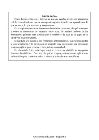 En esta parte...
Como hemos visto, en el interior de nuestro cerebro existe una gigantesca
red de comunicaciones que se encarga de registrar todo lo que aprendemos, lo
que sabemos, lo que sentimos y lo que somos.
En el capítulo 4 te contaré cómo son las células cerebrales, de qué se ocupan
y cómo se comunican las neuronas entre ellas. Te hablaré también de los
mensajeros químicos que circulan por el cerebro y de cuál es su papel en la
salud y el estado de ánimo.
El capítulo 5 lo dedico a dos fenómenos extraordinarios: la neuroplasticidad
y la neurogénesis, y lo cierro con un apartado muy interesante: qué estrategias
podemos aplicar para retrasar el envejecimiento cerebral.
En el capítulo 6 te contaré que nuestro cerebro está dividido en dos partes
llamadas hemisferios: cómo son, de qué se ocupan y cómo puedes aplicar esta
información para conocerte más a ti mismo y potenciar tus capacidades.
www.lectulandia.com - Página 63
 