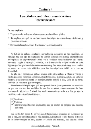 Capítulo 4
Las células cerebrales: comunicación e
interrelaciones
En este capítulo
Te presento formalmente a las neuronas y a las células gliales
Te explico por qué es tan importante investigar los mecanismos sinápticos y
neurotransmisores
Conocerás las aplicaciones de estos nuevos conocimientos
Al hablar de células cerebrales normalmente pensamos en las neuronas, sin
embargo hay otro tipo de células que no son tan famosas pero sí muy abundantes que
desempeñan un importantísimo papel en el correcto funcionamiento del sistema
nervioso: la glía o neuroglía. Además, y a diferencia de lo que sucede en otros
órganos (en los que las células tienen estructuras y funciones similares), en el cerebro
las cosas se ponen más difíciles para los investigadores debido a la enorme
diversidad.
La glía es el conjunto de células situado entre otras células y fibras nerviosas, y
en ella podemos encontrar astrocitos, oligodentrocitos, microglía, células de Schwan,
etcétera. Una neurona puede ser completamente distinta a otra, tanto en su forma
como en las funciones que desempeña.
Esta diversidad explica por qué hay que esforzarse para aprenderse sus nombres,
ya que muchos son los apellidos de sus descubridores, como neuronas de Betz,
neuronas de Meynert... A nivel funcional, recordarlas es más sencillo, ya que se
clasifican en tres grandes categorías:
Sensitivas.
Motoras.
Interneuronas (las más abundantes, que se ocupan de conectar una neurona
con otra).
Por suerte, hay zonas del cerebro donde las neuronas se reúnen en racimos de un
tipo u otro, así que estudiarlas es más sencillo. En realidad, lo que facilita el trabajo
de los neurobiólogos es que, cuando se activa una neurona, sus vecinas suelen
www.lectulandia.com - Página 64
 
