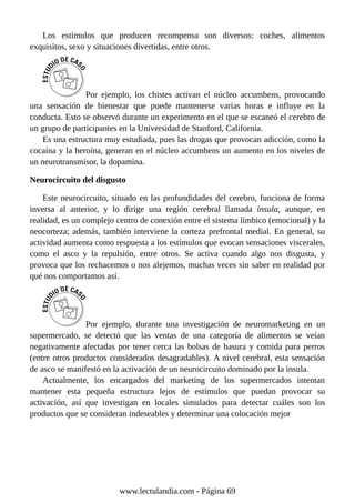 Los estímulos que producen recompensa son diversos: coches, alimentos
exquisitos, sexo y situaciones divertidas, entre otros.
Por ejemplo, los chistes activan el núcleo accumbens, provocando
una sensación de bienestar que puede mantenerse varias horas e influye en la
conducta. Esto se observó durante un experimento en el que se escaneó el cerebro de
un grupo de participantes en la Universidad de Stanford, California.
Es una estructura muy estudiada, pues las drogas que provocan adicción, como la
cocaína y la heroína, generan en el núcleo accumbens un aumento en los niveles de
un neurotransmisor, la dopamina.
Neurocircuito del disgusto
Este neurocircuito, situado en las profundidades del cerebro, funciona de forma
inversa al anterior, y lo dirige una región cerebral llamada ínsula, aunque, en
realidad, es un complejo centro de conexión entre el sistema límbico (emocional) y la
neocorteza; además, también interviene la corteza prefrontal medial. En general, su
actividad aumenta como respuesta a los estímulos que evocan sensaciones viscerales,
como el asco y la repulsión, entre otros. Se activa cuando algo nos disgusta, y
provoca que los rechacemos o nos alejemos, muchas veces sin saber en realidad por
qué nos comportamos así.
Por ejemplo, durante una investigación de neuromarketing en un
supermercado, se detectó que las ventas de una categoría de alimentos se veían
negativamente afectadas por tener cerca las bolsas de basura y comida para perros
(entre otros productos considerados desagradables). A nivel cerebral, esta sensación
de asco se manifestó en la activación de un neurocircuito dominado por la ínsula.
Actualmente, los encargados del marketing de los supermercados intentan
mantener esta pequeña estructura lejos de estímulos que puedan provocar su
activación, así que investigan en locales simulados para detectar cuáles son los
productos que se consideran indeseables y determinar una colocación mejor
www.lectulandia.com - Página 69
 