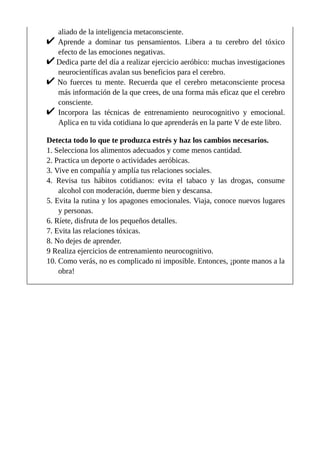 aliado de la inteligencia metaconsciente.
Aprende a dominar tus pensamientos. Libera a tu cerebro del tóxico
efecto de las emociones negativas.
Dedica parte del día a realizar ejercicio aeróbico: muchas investigaciones
neurocientíficas avalan sus beneficios para el cerebro.
No fuerces tu mente. Recuerda que el cerebro metaconsciente procesa
más información de la que crees, de una forma más eficaz que el cerebro
consciente.
Incorpora las técnicas de entrenamiento neurocognitivo y emocional.
Aplica en tu vida cotidiana lo que aprenderás en la parte V de este libro.
Detecta todo lo que te produzca estrés y haz los cambios necesarios.
1. Selecciona los alimentos adecuados y come menos cantidad.
2. Practica un deporte o actividades aeróbicas.
3. Vive en compañía y amplía tus relaciones sociales.
4. Revisa tus hábitos cotidianos: evita el tabaco y las drogas, consume
alcohol con moderación, duerme bien y descansa.
5. Evita la rutina y los apagones emocionales. Viaja, conoce nuevos lugares
y personas.
6. Ríete, disfruta de los pequeños detalles.
7. Evita las relaciones tóxicas.
8. No dejes de aprender.
9 Realiza ejercicios de entrenamiento neurocognitivo.
10. Como verás, no es complicado ni imposible. Entonces, ¡ponte manos a la
obra!
 