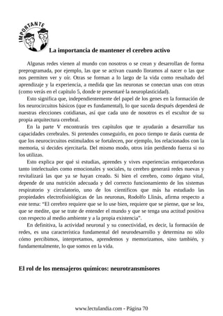 La importancia de mantener el cerebro activo
Algunas redes vienen al mundo con nosotros o se crean y desarrollan de forma
preprogramada, por ejemplo, las que se activan cuando lloramos al nacer o las que
nos permiten ver y oír. Otras se forman a lo largo de la vida como resultado del
aprendizaje y la experiencia, a medida que las neuronas se conectan unas con otras
(como verás en el capítulo 5, donde te presentaré la neuroplasticidad).
Esto significa que, independientemente del papel de los genes en la formación de
los neurocircuitos básicos (que es fundamental), lo que suceda después dependerá de
nuestras elecciones cotidianas, así que cada uno de nosotros es el escultor de su
propia arquitectura cerebral.
En la parte V encontrarás tres capítulos que te ayudarán a desarrollar tus
capacidades cerebrales. Si pretendes conseguirlo, en poco tiempo te darás cuenta de
que los neurocircuitos estimulados se fortalecen, por ejemplo, los relacionados con la
memoria, si decides ejercitarla. Del mismo modo, otros irán perdiendo fuerza si no
los utilizas.
Esto explica por qué si estudias, aprendes y vives experiencias enriquecedoras
tanto intelectuales como emocionales y sociales, tu cerebro generará redes nuevas y
revitalizará las que ya se hayan creado. Si bien el cerebro, como órgano vital,
depende de una nutrición adecuada y del correcto funcionamiento de los sistemas
respiratorio y circulatorio, uno de los científicos que más ha estudiado las
propiedades electrofisiológicas de las neuronas, Rodolfo Llinás, afirma respecto a
este tema: “El cerebro requiere que se lo use bien, requiere que se piense, que se lea,
que se medite, que se trate de entender el mundo y que se tenga una actitud positiva
con respecto al medio ambiente y a la propia existencia”.
En definitiva, la actividad neuronal y su conectividad, es decir, la formación de
redes, es una característica fundamental del neurodesarrollo y determina no sólo
cómo percibimos, interpretamos, aprendemos y memorizamos, sino también, y
fundamentalmente, lo que somos en la vida.
El rol de los mensajeros químicos: neurotransmisores
www.lectulandia.com - Página 70
 