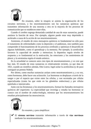 En resumen, sobre la sinapsis se asienta la organización de los
circuitos nerviosos, y los neurotransmisores son las sustancias químicas que
transmiten información de una neurona a otra en la mayoría de los procesos de
comunicación que se establecen entre ellas.
Cuando el cerebro segrega demasiada cantidad de una de estas sustancias, puede
anularse la función de otras. Por ejemplo, alguien puede estar muy deprimido o
acelerado a causa de la acción de sus neurotransmisores.
Asimismo, el estudio de estos mensajeros químicos es fundamental no sólo para
el tratamiento de enfermedades como la depresión y el párkinson, sino también para
comprender el funcionamiento de los procesos cerebrales y optimizar el desarrollo de
algunas habilidades, como el aprendizaje y la memoria. Por ejemplo, la acetilcolina
favorece la capacidad de atender y memorizar; la dopamina regula niveles de
respuesta y es fundamental en la motivación, las emociones y los sentimientos de
placer; y la serotonina regula el estado anímico.
En la actualidad se conocen unos cien tipos de neurotransmisores, y se cree que
hay más. El estudio de estas sustancias es relativamente reciente, ya que data de
1921, cuando un científico alemán, Otto Loewi, logró aislar la acetilcolina (y de paso
consiguió un premio Nobel).
Por último, como muchas sustancias actúan como neurotransmisores y, a su vez,
como hormonas, debo hacer una aclaración. Las hormonas se desplazan a través de la
sangre o por el espacio que existe entre las células, y son secretadas por células
especializadas (como las que están en las glándulas endocrinas) y por células
epiteliales e intersticiales.
Junto con las feromonas y los neurotransmisores, forman los llamados mensajeros
químicos del organismo. La especialidad que investiga y estudia las hormonas se
conoce con el nombre de endocrinología, mientras que los neurotransmisores los
estudian principalmente las neurociencias.
En resumen, y para simplificar:
El sistema nervioso transmite información a través de vías nerviosas
mediante los neurotransmisores.
www.lectulandia.com - Página 71
 