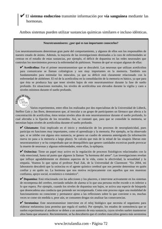 El sistema endocrino transmite información por vía sanguínea mediante las
hormonas.
Ambos sistemas pueden utilizar sustancias químicas similares e incluso idénticas.
Neurotransmisores: ¿por qué es tan importante conocerlos?
Los neurotransmisores determinan gran parte del comportamiento, y algunos de ellos son los responsables de
nuestro estado de ánimo. Además, la mayoría de las investigaciones destinadas a la cura de enfermedades se
centran en el estudio de estas sustancias, por ejemplo, el déficit de dopamina en las redes neuronales que
controlan los movimientos provoca la enfermedad de párkinson. Veamos de qué se ocupan algunas de ellas:
Acetilcolina: Fue el primer neurotransmisor que se descubrió. Las neuronas que utilizan acetilcolina
para comunicarse se llaman colinérgicas y son muy importantes en la memoria. También son
fundamentales para estimular los músculos, ya que su déficit está claramente relacionado con la
enfermedad de alzhéimer. El rol de la acetilcolina en la consolidación de la memoria es básico, ya que para
que ésta se produzca hay que tener niveles bajos de este neurotransmisor durante la fase de sueño
profundo. En situaciones normales, los niveles de acetilcolina son elevados durante la vigilia y caen a
niveles mínimos durante el sueño profundo.
Varios experimentos, entre ellos los realizados por dos especialistas de la Universidad de Lübeck,
Steffen Gais y Jan Born, demostraron que, al inocular a un grupo de participantes un fármaco que afecta a la
concentración de acetilcolina, éstos tenían niveles altos de este neurotransmisor durante el sueño profundo, lo
cual afectaba a la fijación de los recuerdos. Así, se constató que, para que se consolide la memoria, se
necesitan bajos niveles de acetilcolina durante el sueño profundo.
Glutamato: Está implicado en el inicio y modulación de los procesos de neuroplasticidad, pues
participa en funciones muy importantes, como el aprendizaje y la memoria. Por ejemplo, se ha observado
que, si se inhibe con alguna otra sustancia, se genera un cuadro de amnesia anterógrada (la información
nueva no pasa a la memoria a largo plazo). Se calcula que más de la mitad de las sinapsis liberan este
neurotransmisor y se ha comprobado que un desequilibrio que genere cantidades excesivas puede provocar
la muerte de neuronas y algunas enfermedades, entre ellas, la epilepsia.
Oxitocina: Tiene un papel muy activo en la regulación de procesos fisiológicos relacionados con la
vida emocional, hasta tal punto que algunos la llaman “la hormona del amor”. Las investigaciones revelan
que influye agradablemente en distintos aspectos de la vida, como la afectividad, la sexualidad y la
empatía. Veamos lo que opina el profesor Paul Zak, de la Universidad de Claremont: “En 2004, mi
laboratorio descubrió que la oxitocina es el agente químico cerebral que nos permite determinar en quién
confiar y en quién no. La hormona que nos motiva recíprocamente con aquellos que nos muestran
confianza, apoyo social, económico o romántico”.
Dopamina: Está relacionada con las adicciones y los placeres, e interviene activamente en los sistemas
de recompensa del cerebro, enviando señales de alarma si lo que una persona recibe excede o es inferior a
lo que espera. Por ejemplo, cuando los niveles de dopamina son bajos, se activa una especie de búsqueda
que desencadena una conducta que pretende ser recompensada. Como este proceso sigue una modalidad de
funcionamiento no consciente y permanece ajeno a las reflexiones sobre lo que conviene o no, muchas
veces se come sin medida o, peor aún, se consumen drogas sin analizar las consecuencias.
Serotonina: Este neurotransmisor interviene en el reloj biológico que necesita el organismo para
elaborar melatonina (una proteína que regula el sueño). Por ejemplo, los estados de somnolencia que se
suelen experimentar al atardecer se deben a un aumento de esta sustancia, cuyos niveles suelen mantenerse
altos hasta que amanece. Recientemente, se ha descubierto que el cerebro masculino genera más serotonina
www.lectulandia.com - Página 72
 