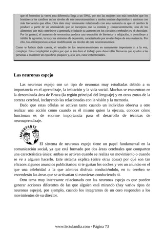 que el femenino (a veces esta diferencia llega a un 50%), por eso las mujeres son más sensibles que los
hombres a los cambios en los niveles de este neurotransmisor y suelen sentirse deprimidas o ansiosas con
más frecuencia que ellos. Otro dato muy interesante relacionado con esta sustancia es que el cerebro la
produce a partir de un aminoácido que se incorpora con la comida y, consecuentemente, uno de los
alimentos que más contribuye a generarla e inducir su aumento en los circuitos cerebrales es el chocolate.
Por lo general, el aumento de serotonina produce una sensación de bienestar y relajación, y contribuye a
inhibir la agresión, la ira y los síntomas de depresión, caracterizada por niveles bajos de esta sustancia. Por
ello, los antidepresivos actúan modificando los niveles de este neurotransmisor.
Como te habrás dado cuenta, el estudio de los neurotransmisores es sumamente importante y, a la vez,
complejo. Esta complejidad explica por qué es tan duro el trabajo para desarrollar fármacos que ayuden a las
personas a mantener un equilibrio psíquico y, a su vez, curar enfermedades.
Las neuronas espejo
Las neuronas espejo son un tipo de neuronas muy estudiadas debido a su
importancia en el aprendizaje, la imitación y la vida social. Muchas se encuentran en
la denominada área de Broca (la región principal del lenguaje) y en otras zonas de la
corteza cerebral, incluyendo las relacionadas con la visión y la memoria.
Dado que estas células se activan tanto cuando un individuo observa a otro
realizar una acción como cuando es él mismo quien la ejecuta, conocer cómo
funcionan es de enorme importancia para el desarrollo de técnicas de
neuroaprendizaje.
El sistema de neuronas espejo tiene un papel fundamental en la
comunicación social, ya que está formado por dos áreas cerebrales que comparten
una característica única: ambas se activan cuando se realiza un movimiento o cuando
se ve a alguien hacerlo. Este sistema explica (entre otras cosas) por qué son tan
eficaces algunos anuncios publicitarios: si te gustan los coches y ves un anuncio en el
que una celebridad a la que admiras disfruta conduciéndolo, en tu cerebro se
encenderán las áreas que se activarían si estuvieras conduciendo tú.
Otro tema muy interesante relacionado con las neuronas espejo es que pueden
generar acciones diferentes de las que alguien está mirando (hay varios tipos de
neuronas espejo), por ejemplo, cuando los integrantes de un coro responden a los
movimientos de su director.
www.lectulandia.com - Página 73
 