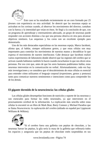 Este caso se ha estudiado recientemente en un coro formado por 25
jóvenes con experiencia en esta actividad. Se detectó que las neuronas espejo se
activaban en los coristas cuando, al observar los movimientos del director, cantaban
con la fuerza y la intensidad que veían en éstos. Se llegó a la conclusión de que, con
un programa de aprendizaje y entrenamiento adecuado, un grupo de neuronas puede
responder con acciones distintas a las que una persona observa en otra para alcanzar
objetivos similares. Las orquestas y los coros son un excelente ejemplo para
demostrarlo.
Uno de los más destacados especialistas en las neuronas espejo, Marco Iacoboni,
afirma que, al hablar, siempre utilizamos gestos, y que estas células son muy
importantes para controlar los movimientos de nuestras manos y decodificar lo que
expresa el movimiento de nuestro interlocutor. Cabe destacar que Iacoboni realizó
varios experimentos de laboratorio donde observó que las regiones del cerebro que se
activan cuando hablamos también lo hacen cuando escuchamos lo que nos dicen otras
personas. Por eso cree que, antes de que los seres humanos pudiéramos hablar, estas
neuronas intervenían en la comunicación no verbal. Afortunadamente, cada vez hay
más investigaciones y se considera que el descubrimiento de estas células es esencial
para entender cómo utilizamos el lenguaje corporal (expresiones, gestos y posturas)
tanto para comunicar nuestros sentimientos e intenciones como para comprender los
de los demás.
El gigante dormido de la neurociencia: las células gliales
Las células gliales desempeñan funciones de nutrición y soporte de las neuronas y
son esenciales para formar las redes neuronales, ya que intervienen en el
procesamiento cerebral de la información. La explicación más sencilla sobre estas
células la encontré en un libro de Mark Bear, Barry Connors y Michael Paradiso que
se llama Neurociencia: la exploración del cerebro (editado en español por Lippincott
Williams & Wilkins).
“Si el cerebro fuera una galletita con pepitas de chocolate, y las
neuronas fueran las pepitas, la glía sería la masa de la galletita que rellenaría todos
los espacios y aseguraría que las pepitas de chocolate estén suspendidas en sus
www.lectulandia.com - Página 74
 