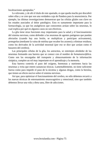 localizaciones apropiadas.”
Lo relevante, y de ahí el título de este apartado, es que queda mucho por descubrir
sobre ellas y se cree que son una verdadera caja de Pandora para la neurociencia. Por
ejemplo, las últimas investigaciones demuestran que las células gliales son clave en
los estados asociados al dolor patológico. Esto es sumamente importante para la
farmacología, ya que los analgésicos que conocemos actúan sobre las neuronas, lo
cual explica por qué en algunos casos no son efectivos.
La glía tiene otras funciones muy importantes para la salud y el funcionamiento
del sistema nervioso, como defender a las neuronas de agentes patógenos que puedan
afectarlas (cuando hay una lesión, se multiplican y participan activamente),
protegerlas (mediante la vaina de mielina que recubre los axones) y eliminar residuos,
como los derivados de la actividad neuronal (por eso se dice que actúan como el
basurero del cerebro).
Las principales células de la glía, los astrocitos, se entretejen alrededor de las
neuronas formando una barrera que se conoce con el nombre de hematoencefálica.
Como son las encargadas del transporte y almacenamiento de la información
sináptica, cumplen un rol muy importante en el aprendizaje y la memoria.
Esta barrera controla el paso del oxígeno, hormonas y nutrientes hacia las
neuronas y evita que entren sustancias tóxicas. Lamentablemente, no tiene suficiente
fuerza como para impedir el paso de la nicotina y algunas drogas, como la heroína,
que tienen un efecto nocivo sobre el sistema nervioso.
Así que, para optimizar el funcionamiento del cerebro, no sólo debemos recurrir a
las nuevas técnicas de entrenamiento neurocognitivo y emocional, sino que también
debemos llevar una vida y dieta sana, libre de adicciones.
www.lectulandia.com - Página 75
 