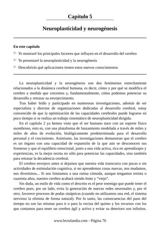 Capítulo 5
Neuroplasticidad y neurogénesis
En este capítulo
Te mostraré los principales factores que influyen en el desarrollo del cerebro
Te presentaré la neuroplasticidad y la neurogénesis
Descubrirás qué aplicaciones tienen estos nuevos conocimientos
La neuroplasticidad y la neurogénesis son dos fenómenos estrechamente
relacionados a la dinámica cerebral humana, es decir, cómo y por qué se modifica el
cerebro a medida que crecemos y, fundamentalmente, cómo podemos potenciar su
desarrollo y retrasar su envejecimiento.
Tras haber leído y participado en numerosas investigaciones, además de ser
especialista y director de organizaciones dedicadas al desarrollo cerebral, estoy
convencido de que la optimización de las capacidades cerebrales puede lograrse en
poco tiempo si se realiza un trabajo sistemático de neuroplasticidad dirigida.
En el capítulo 2 ya hemos visto que el ser humano nace con un soporte físico
asombroso, esto es, con una plataforma de lanzamiento modelada a través de miles y
miles de años de evolución, biológicamente predeterminada para el desarrollo
personal y el crecimiento. Asimismo, las investigaciones demuestran que el cerebro
es un órgano con una capacidad de expansión de la que aún se desconocen sus
fronteras y que el equilibrio emocional, junto a una vida activa, rica en aprendizajes y
experiencias, es la mejor receta no sólo para potenciar las capacidades, sino también
para retrasar la decadencia cerebral.
El cerebro envejece antes si dejamos que nuestra vida transcurra con pocas o sin
actividades de estimulación cognitiva, si no aprendemos cosas nuevas, nos mudamos,
nos divertimos... Si nos limitamos a una rutina cómoda, aunque tengamos treinta o
cuarenta años, nuestro cerebro acabará siendo lento y “viejo”.
Sin duda, un estilo de vida como el descrito es el peor enemigo que puede tener el
cerebro pues, por un lado, evita la generación de nuevas redes neuronales y, por el
otro, favorece procesos de podas sinápticas (cuando no utilizamos una red, el sistema
nervioso la elimina de forma natural). Por lo tanto, las consecuencias del paso del
tiempo no son las mismas para ti o para la vecina del quinto y los recursos con los
que contamos para tener un cerebro ágil y activo y evitar su deterioro son infinitos.
www.lectulandia.com - Página 76
 