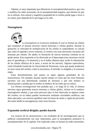 Además, es muy importante que diferencies la neuroplasticidad positiva, que crea
y modifica las redes neuronales, de la neuroplasticidad negativa, que elimina las que
no se utilizan. Esta natural y magnífica propiedad de tu cerebro puede jugar a favor o
en contra, pues depende de lo que hagas en la vida.
Neurogénesis
La neurogénesis es el proceso mediante el cual se forman las células
que componen el sistema nervioso central (neuronas y células gliales). Durante la
gestación, la velocidad de multiplicación de las células es sorprendente; se calcula
que, entre el segundo y tercer trimestre, el cerebro crea unas doscientas cincuenta mil
neuronas por minuto. De adulto, la formación de nuevas neuronas continúa en un
grado menor. Esta expansión se ha observado en el hipocampo (una estructura crucial
para el aprendizaje y la memoria) y en el bulbo olfatorio (que recibe la información
de las células olfativas de la nariz, a través de los nervios). Algunos especialistas,
como Elizabeth Gould (de la Universidad de Princeton), creen que puede producirse
en otras zonas del cerebro, como la neocorteza, el estriado, la amígdala y la sustancia
negra.
Estos descubrimientos han puesto en jaque algunos postulados de las
neurociencias. Por ejemplo, durante mucho tiempo se creyó que los seres humanos
nacemos con una determinada cantidad de neuronas y que este número va
disminuyendo a medida que el cerebro se deshace de las redes que no utiliza.
Las últimas investigaciones han probado que, a lo largo de la vida, el sistema
nervioso sigue generando nuevas neuronas y células gliales, incluso en la madurez
(neurogénesis adulta), y que estos procesos (que se han observado en algunas zonas
del cerebro, no en todas) pueden incentivarse mediante actividades aeróbicas, una
dieta adecuada y un correcto equilibrio entre las horas de sueño y vigilia (la privación
del sueño inhibe la neurogénesis), entre otros factores.
Expansión cerebral dirigida: puedes hacerlo
Los avances de las neurociencias y los resultados de las investigaciones que se
publican constantemente son muy importantes, pues la neurogénesis promueve la
neuroplasticidad. En el capítulo 4 he explicado cómo se forman las redes neuronales,
www.lectulandia.com - Página 78
 
