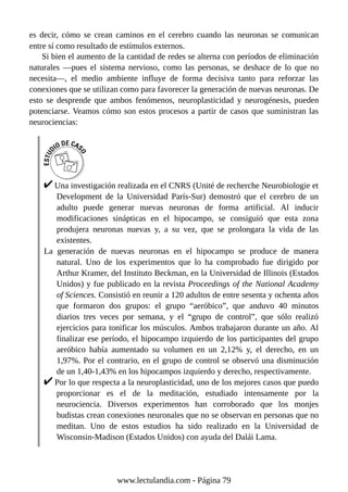 es decir, cómo se crean caminos en el cerebro cuando las neuronas se comunican
entre sí como resultado de estímulos externos.
Si bien el aumento de la cantidad de redes se alterna con períodos de eliminación
naturales —pues el sistema nervioso, como las personas, se deshace de lo que no
necesita—, el medio ambiente influye de forma decisiva tanto para reforzar las
conexiones que se utilizan como para favorecer la generación de nuevas neuronas. De
esto se desprende que ambos fenómenos, neuroplasticidad y neurogénesis, pueden
potenciarse. Veamos cómo son estos procesos a partir de casos que suministran las
neurociencias:
Una investigación realizada en el CNRS (Unité de recherche Neurobiologie et
Development de la Universidad París-Sur) demostró que el cerebro de un
adulto puede generar nuevas neuronas de forma artificial. Al inducir
modificaciones sinápticas en el hipocampo, se consiguió que esta zona
produjera neuronas nuevas y, a su vez, que se prolongara la vida de las
existentes.
La generación de nuevas neuronas en el hipocampo se produce de manera
natural. Uno de los experimentos que lo ha comprobado fue dirigido por
Arthur Kramer, del Instituto Beckman, en la Universidad de Illinois (Estados
Unidos) y fue publicado en la revista Proceedings of the National Academy
of Sciences. Consistió en reunir a 120 adultos de entre sesenta y ochenta años
que formaron dos grupos: el grupo “aeróbico”, que anduvo 40 minutos
diarios tres veces por semana, y el “grupo de control”, que sólo realizó
ejercicios para tonificar los músculos. Ambos trabajaron durante un año. Al
finalizar ese período, el hipocampo izquierdo de los participantes del grupo
aeróbico había aumentado su volumen en un 2,12% y, el derecho, en un
1,97%. Por el contrario, en el grupo de control se observó una disminución
de un 1,40-1,43% en los hipocampos izquierdo y derecho, respectivamente.
Por lo que respecta a la neuroplasticidad, uno de los mejores casos que puedo
proporcionar es el de la meditación, estudiado intensamente por la
neurociencia. Diversos experimentos han corroborado que los monjes
budistas crean conexiones neuronales que no se observan en personas que no
meditan. Uno de estos estudios ha sido realizado en la Universidad de
Wisconsin-Madison (Estados Unidos) con ayuda del Dalái Lama.
www.lectulandia.com - Página 79
 