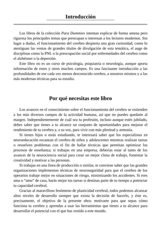 Introducción
Los libros de la colección Para Dummies intentan explicar de forma amena pero
rigurosa los principales temas que preocupan o interesan a los lectores modernos. Sin
lugar a dudas, el funcionamiento del cerebro despierta una gran curiosidad, como lo
atestiguan las ventas de grandes títulos de divulgación de esta temática, el auge de
disciplinas como la PNL o la preocupación social por enfermedades del cerebro como
el alzhéimer o la depresión.
Este libro no es un curso de psicología, psiquiatría o neurología, aunque aporta
información de estos y otros muchos campos. Es una fascinante introducción a las
profundidades de ese cada vez menos desconocido cerebro, a nosotros mismos y a las
más modernas técnicas para su estudio.
Por qué necesitas este libro
Los avances en el conocimiento sobre el funcionamiento del cerebro se extienden
a los más diversos campos de la actividad humana, así que no puedes quedarte al
margen. Independientemente de cuál sea tu profesión, incluso aunque estés jubilado,
debes saber que tienes a tu alcance un conjunto de oportunidades para mejorar el
rendimiento de tu cerebro y, a su vez, para vivir con más plenitud y armonía.
Si tienes hijos o estás estudiando, te interesará saber que los especialistas en
neuroeducación escanean el cerebro de niños y adolescentes mientras realizan tareas
o resuelven problemas con el fin de hallar técnicas que permitan optimizar los
procesos de enseñanza; si trabajas en una empresa, deberías estar al tanto de los
avances de la neurociencia social para crear un mejor clima de trabajo, fomentar la
creatividad y motivar a las personas.
Si trabajas en una línea de producción o similar, te conviene saber que las grandes
organizaciones implementan técnicas de neuroseguridad para que el cerebro de los
operarios trabaje mejor en situaciones de riesgo, minimizando los accidentes. Si eres
ama o “amo” de casa, harás mejor tus tareas si destinas parte de tu tiempo a potenciar
tu capacidad cerebral.
Gracias al maravilloso fenómeno de plasticidad cerebral, todos podemos alcanzar
altos niveles de desarrollo siempre que exista la decisión de hacerlo, y éste es,
precisamente, el objetivo de la presente obra: motivarte para que sepas cómo
funciona tu cerebro y aprendas a usar las herramientas que tienes a tu alcance para
desarrollar el potencial con el que has venido a este mundo.
 