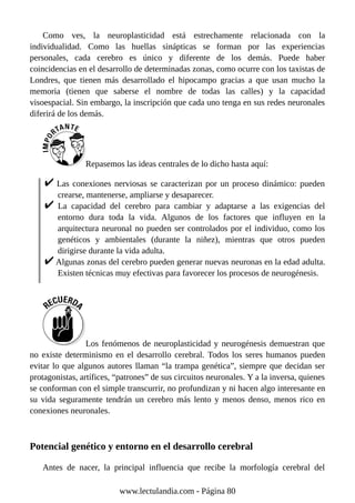 Como ves, la neuroplasticidad está estrechamente relacionada con la
individualidad. Como las huellas sinápticas se forman por las experiencias
personales, cada cerebro es único y diferente de los demás. Puede haber
coincidencias en el desarrollo de determinadas zonas, como ocurre con los taxistas de
Londres, que tienen más desarrollado el hipocampo gracias a que usan mucho la
memoria (tienen que saberse el nombre de todas las calles) y la capacidad
visoespacial. Sin embargo, la inscripción que cada uno tenga en sus redes neuronales
diferirá de los demás.
Repasemos las ideas centrales de lo dicho hasta aquí:
Las conexiones nerviosas se caracterizan por un proceso dinámico: pueden
crearse, mantenerse, ampliarse y desaparecer.
La capacidad del cerebro para cambiar y adaptarse a las exigencias del
entorno dura toda la vida. Algunos de los factores que influyen en la
arquitectura neuronal no pueden ser controlados por el individuo, como los
genéticos y ambientales (durante la niñez), mientras que otros pueden
dirigirse durante la vida adulta.
Algunas zonas del cerebro pueden generar nuevas neuronas en la edad adulta.
Existen técnicas muy efectivas para favorecer los procesos de neurogénesis.
Los fenómenos de neuroplasticidad y neurogénesis demuestran que
no existe determinismo en el desarrollo cerebral. Todos los seres humanos pueden
evitar lo que algunos autores llaman “la trampa genética”, siempre que decidan ser
protagonistas, artífices, “patrones” de sus circuitos neuronales. Y a la inversa, quienes
se conforman con el simple transcurrir, no profundizan y ni hacen algo interesante en
su vida seguramente tendrán un cerebro más lento y menos denso, menos rico en
conexiones neuronales.
Potencial genético y entorno en el desarrollo cerebral
Antes de nacer, la principal influencia que recibe la morfología cerebral del
www.lectulandia.com - Página 80
 