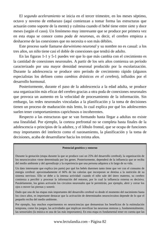El segundo aceleramiento se inicia en el tercer trimestre, en los meses séptimo,
octavo y noveno de embarazo (aquí comienzan a tomar forma las estructuras que
actuarán como soporte de la mente) y culmina cuando el bebé tiene entre siete y doce
meses (según el caso). Un fenómeno muy interesante que se produce por primera vez
en esta etapa se conoce como poda de neuronas, es decir, el cerebro empieza a
deshacerse de las conexiones que no necesita o son más débiles.
Este proceso suele llamarse darwinismo neuronal y su nombre no es casual: a los
tres años, un niño tiene casi el doble de conexiones que tendrá de adulto.
En las figuras 1-1 y 5-1 puedes ver que lo que más cambia con el crecimiento es
la cantidad de conexiones neuronales. A partir de los seis años comienza un período
caracterizado por una mayor densidad neuronal producido por la escolarización.
Durante la adolescencia se produce otro período de crecimiento rápido (algunos
especialistas los definen como cambios drásticos en el cerebro), influidos por el
desarrollo hormonal.
Posteriormente, durante el paso de la adolescencia a la edad adulta, se produce
una organización más eficaz del cerebro gracias a otra poda de conexiones neuronales
que provoca un aumento en la velocidad de procesamiento de la información. Sin
embargo, las redes neuronales vinculadas a la planificación y la toma de decisiones
tienen un proceso de maduración más lento, lo cual explica por qué los adolescentes
suelen tener comportamientos caprichosos o incoherentes.
Respecto a las estructuras que se van formando hasta llegar a adultas no existe
una linealidad. Por ejemplo, la corteza prefrontal no se completa hasta finales de la
adolescencia o principios de la adultez, y el lóbulo frontal, que se ocupa de funciones
muy importantes del intelecto como el razonamiento, la planificación y la toma de
decisiones, acaba de desarrollarse hacia los treinta años.
Potencial genético y entorno
Durante la gestación (etapa durante la que se produce casi un 25% del desarrollo cerebral), la organización de
los neurocircuitos viene determinada por los genes. Posteriormente, dependerá de la influencia que se reciba
del medio ambiente y del aprendizaje y la experiencia que una persona adquiera a lo largo de su vida.
Un dato interesante que explica (en parte) por qué los bebés duermen tanto tiene que ver con el consumo de
energía cerebral: aproximadamente el 66% de las calorías que incorporan se destina a la nutrición de su
sistema nervioso. Ello se debe a la intensa actividad: cuando el niño sale del útero materno, su cerebro
comienza a percibir y procesar la información del entorno, por lo cual la influencia externa es decisiva.
Paralelamente, los genes activarán los circuitos neuronales que le permitirán, por ejemplo, abrir y cerrar los
ojos o mover las piernas y sonreír.
Dado que una de las etapas más importantes del desarrollo cerebral va desde el momento del nacimiento hasta
los cinco años, es importante destacar que la activación de determinados neurocircuitos depende de lo que el
pequeño reciba del medio ambiente.
Por ejemplo, hay muchos experimentos en neurociencias que demuestran los beneficios de la estimulación
temprana, como los juegos, las actividades que implican movilizar las neuronas motoras y, fundamentalmente,
las sensoriales (la música es una de las más importantes). En esta etapa es fundamental tener en cuenta que las
www.lectulandia.com - Página 82
 