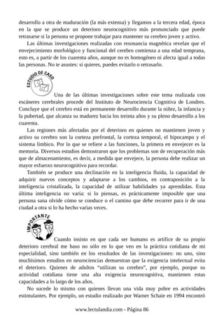 desarrollo a otra de maduración (la más extensa) y llegamos a la tercera edad, época
en la que se produce un deterioro neurocognitivo más pronunciado que puede
retrasarse si la persona se propone trabajar para mantener su cerebro joven y activo.
Las últimas investigaciones realizadas con resonancia magnética revelan que el
envejecimiento morfológico y funcional del cerebro comienza a una edad temprana,
esto es, a partir de los cuarenta años, aunque no es homogéneo ni afecta igual a todas
las personas. No te asustes: si quieres, puedes evitarlo o retrasarlo.
Una de las últimas investigaciones sobre este tema realizada con
escáneres cerebrales procede del Instituto de Neurociencia Cognitiva de Londres.
Concluye que el cerebro está en permanente desarrollo durante la niñez, la infancia y
la pubertad, que alcanza su madurez hacia los treinta años y su pleno desarrollo a los
cuarenta.
Las regiones más afectadas por el deterioro en quienes no mantienen joven y
activo su cerebro son la corteza prefrontal, la corteza temporal, el hipocampo y el
sistema límbico. Por lo que se refiere a las funciones, la primera en envejecer es la
memoria. Diversos estudios demostraron que los problemas son de recuperación más
que de almacenamiento, es decir, a medida que envejece, la persona debe realizar un
mayor esfuerzo neurocognitivo para recordar.
También se produce una declinación en la inteligencia fluida, la capacidad de
adquirir nuevos conceptos y adaptarse a los cambios, en contraposición a la
inteligencia cristalizada, la capacidad de utilizar habilidades ya aprendidas. Esta
última inteligencia no varía: si lo piensas, es prácticamente imposible que una
persona sana olvide cómo se conduce o el camino que debe recorrer para ir de una
ciudad a otra si lo ha hecho varias veces.
Cuando insisto en que cada ser humano es artífice de su propio
deterioro cerebral me baso no sólo en lo que veo en la práctica cotidiana de mi
especialidad, sino también en los resultados de las investigaciones: no uno, sino
muchísimos estudios en neurociencias demuestran que la exigencia intelectual evita
el deterioro. Quienes de adultos “utilizan su cerebro”, por ejemplo, porque su
actividad cotidiana tiene una alta exigencia neurocognitiva, mantienen estas
capacidades a lo largo de los años.
No sucede lo mismo con quienes llevan una vida muy pobre en actividades
estimulantes. Por ejemplo, un estudio realizado por Warner Schaie en 1994 encontró
www.lectulandia.com - Página 86
 