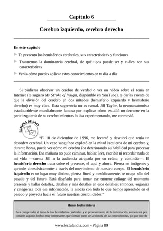 Capítulo 6
Cerebro izquierdo, cerebro derecho
En este capítulo
Te presento los hemisferios cerebrales, sus características y funciones
Trataremos la dominancia cerebral, de qué tipos puede ser y cuáles son sus
características
Verás cómo puedes aplicar estos conocimientos en tu día a día
Si pudieras observar un cerebro de verdad o ver un vídeo sobre el tema en
Internet (te sugiero My Stroke of Insight, disponible en YouTube), te darías cuenta de
que la división del cerebro en dos mitades (hemisferio izquierdo y hemisferio
derecho) es muy clara. Esta sugerencia no es casual. Jill Taylor, la neuroanatomista
estadounidense mundialmente famosa por explicar cómo estudió un derrame en la
parte izquierda de su cerebro mientras lo iba experimentando, me conmovió.
“El 10 de diciembre de 1996, me levanté y descubrí que tenía un
desorden cerebral. Un vaso sanguíneo explotó en la mitad izquierda de mi cerebro y,
durante horas, puede ver cómo mi cerebro iba deteriorando su habilidad para procesar
la información. Esa mañana no pude caminar, hablar, leer, escribir ni recordar nada de
mi vida —cuenta Jill a la audiencia atrapada por su relato, y continúa—: El
hemisferio derecho trata sobre el presente, el aquí y ahora. Piensa en imágenes y
aprende cinestésicamente a través del movimiento de nuestro cuerpo. El hemisferio
izquierdo es un lugar muy distinto, piensa lineal y metódicamente, se ocupa sólo del
pasado y del futuro. Está diseñado para tomar ese enorme collage del momento
presente y hallar detalles, detalles y más detalles en esos detalles; entonces, organiza
y categoriza toda esa información, la asocia con todo lo que hemos aprendido en el
pasado y proyecta hacia el futuro nuestras posibilidades.”
Hemos hecho historia
Para comprender el tema de los hemisferios cerebrales y el procesamiento de la información, comenzaré por
contarte algunos hechos muy interesantes que forman parte de la historia de las neurociencias, ya que uno de
www.lectulandia.com - Página 89
 