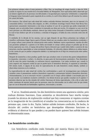 los primeros trabajos sobre el tema pertenece a Marc Dax, un neurólogo de origen francés, y data de 1836,
cuando lo expuso en una reunión de la Sociedad Médica de Montpellier. Este especialista había observado que
un número significativo de personas con dificultades o incapacidad para expresarse verbalmente y comprender
el lenguaje tenían lesionada la parte izquierda de su cerebro, lo cual le hizo deducir que allí estarían los centros
de control del habla.
Por entonces, Dax afirmó que cada mitad del cerebro realizaba distintas funciones, pero eso no interesó a la
comunidad médica. Casi treinta años después, en 1861, el brillante neurólogo francés Pierre Paul Broca hizo
aportaciones sumamente interesantes a este tema al analizar el caso de un paciente que podía comprender el
lenguaje, pero no articulaba frases completas ni expresaba sus ideas por escrito. Al comparar su caso con el de
otras personas con dificultades similares, detectó que todos tenían lesionado el hemisferio cerebral izquierdo,
lo cual le hizo deducir que allí se localizan y controlan el lenguaje y el habla (la zona conocida como área de
Broca).
A mediados de la década de los sesenta, casi un siglo después de que Broca presentara sus trabajos, el
científico californiano Roger Sperry ganó el Premio Nobel por sus estudios sobre los hemisferios cerebrales y
el cuerpo calloso como puente de comunicación entre ambos. Mediante varios experimentos, muchos de ellos
con pacientes epilépticos a quienes se les había seccionado el cuerpo calloso porque se pensaba que de esa
forma superarían sus crisis, el equipo del profesor Sperry demostró que cuando había daños o ausencia de esta
estructura, muchas capacidades se veían seriamente limitadas. Al colocarles objetos idénticos en ambas manos,
se dio cuenta de que no podían compararlos debido a la interrupción en el flujo de comunicación entre ambos
hemisferios.
Después de someterlos a otras pruebas, quedó claro que actuaban como si tuvieran dos partes independientes:
la izquierda, consciente y verbal, y la derecha, en gran parte de funcionamiento automático. Para determinar
cuál de estas dos partes dominaba, se realizaron nuevos experimentos. Casi todos revelaron que, cuando la
tarea requería una respuesta verbal (lo que no puede hacer el hemisferio derecho), el izquierdo la controlaba.
Del mismo modo, si alguna de las áreas de especialización de cada hemisferio estaba dañada, también se
observaban trastornos en la conducta.
La especialización de cada mitad del cerebro fue confirmándose a partir de investigaciones que evaluaron
variables como el pensamiento analítico (hemisferio izquierdo) y pensamiento holístico (hemisferio derecho).
Afortunadamente, ya no es necesario recurrir a pacientes con el cuerpo calloso dañado o seccionado para ver
lo que sucede. Los modernos escáneres cerebrales y las demás técnicas que puedes consultar en el capítulo 3
permiten observar que las dos mitades del cerebro funcionan de forma especializada, y día a día se sabe más
sobre cuestiones de enorme interés para las personas, tanto las relacionadas con la salud como las que tienen
que ver con el desarrollo de habilidades cognitivas, emocionales y sociales.
Y así es. Anatómicamente, los dos hemisferios tienen una apariencia similar, pero
realizan distintas funciones. Estas asimetrías se descubrieron hace mucho tiempo
(cuando las técnicas de exploración cerebral que hoy conocemos ni siquiera existían
en la imaginación de los científicos) al estudiar las consecuencias en la conducta de
personas que, como la dra. Taylor, habían sufrido lesiones cerebrales. De hecho, la
división del cerebro en hemisferios que desempeñan diferentes funciones se
evidencia al observar lo que pueden y no pueden hacer quienes han sufrido lesiones
en determinadas zonas.
Los hemisferios cerebrales
Los hemisferios cerebrales están formados por materia blanca (en las zonas
www.lectulandia.com - Página 90
 
