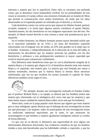 internas) y materia gris (en la superficie). Entre ellos se encuentra una profunda
cisura, que se denomina cisura longitudinal cerebral. En las profundidades de esta
cisura se encuentra el cuerpo calloso, una estructura formada por un montón de fibras
que permite la comunicación entre ambos hemisferios, de modo que los datos
almacenados en el izquierdo pueden ser utilizados por el derecho, y viceversa.
Cada hemisferio cuenta con varios surcos que separan los lóbulos frontal, parietal,
occipital, temporal y la ínsula (que algunos autores consideran el quinto lóbulo).
Anatómicamente, los dos hemisferios no son imágenes especulares uno del otro. Por
ejemplo, el lóbulo frontal derecho es más extenso y tiene más protuberancias que el
izquierdo.
En el cerebro femenino, los lóbulos frontales poseen mayor densidad celular que
en el masculino (alrededor de un 15%) y las áreas del hemisferio izquierdo
relacionadas con el lenguaje son, de media, un 25% más grandes en la mujer que en
el hombre. Asimismo, e independientemente de la ubicación de la zona del habla, la
neurociencia ha descubierto que las mujeres procesan las palabras con los dos
hemisferios y atribuyen a esta predisposición anatómica la mayor capacidad que
revela la mayoría para comunicarse verbalmente.
Otra diferencia entre hemisferios tiene que ver con la distribución irregular de la
materia blanca y la materia gris (figura 6-1): el hemisferio derecho tiene más materia
blanca y el izquierdo, más materia gris. La materia gris está formada por somas o
núcleos neuronales, mientras que la materia blanca la forman fibras nerviosas
mielinizadas, que son las que recubren los axones (consulta el capítulo 4). Estas
diferencias también varían según el sexo.
Por ejemplo, durante una investigación realizada en Estados Unidos
por el profesor Richard Haier y su equipo, se detectó que los hombres tienen más
materia gris relacionada con la inteligencia (6,5 veces más que las mujeres) y que
éstas tienen mayor cantidad de materia blanca (diez veces más que los hombres).
Ahora bien, como en la jerga popular suele decirse que alguien que tiene materia
gris es muy inteligente, quiero destacar que el hallazgo de esta investigación no tiene
por qué preocupar a las mujeres: todos los participantes de esta investigación tenían
un coeficiente intelectual equivalente, por lo tanto, lo que mostraron las
neuroimágenes es que hombres y mujeres igualmente inteligentes utilizan su cerebro
de forma diferente.
Lo que casi no se discute ni demuestra una superioridad de sexo alguna son
determinadas diferencias funcionales: hay evidencias científicas de que los hombres
tienden a estar más lateralizados para las habilidades verbales y espaciales, y que las
www.lectulandia.com - Página 91
 