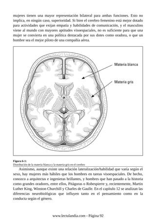 mujeres tienen una mayor representación bilateral para ambas funciones. Esto no
implica, en ningún caso, superioridad. Si bien el cerebro femenino está mejor dotado
para actividades que exijan empatía y habilidades de comunicación, y el masculino
viene al mundo con mayores aptitudes visoespaciales, no es suficiente para que una
mujer se convierta en una política destacada por sus dotes como oradora, o que un
hombre sea el mejor piloto de una compañía aérea.
Figura 6-1:
Distribución de la materia blanca y la materia gris en el cerebro
Asimismo, aunque existe una relación lateralización/habilidad que varía según el
sexo, hay mujeres más hábiles que los hombres en tareas visoespaciales. De hecho,
conozco a arquitectas e ingenieras brillantes, y hombres que han pasado a la historia
como grandes oradores, entre ellos, Pitágoras o Robespierre y, recientemente, Martin
Luther King, Winston Churchill y Charles de Gaulle. En el capítulo 12 se analizan las
diferencias neurobiológicas que influyen tanto en el pensamiento como en la
conducta según el género.
www.lectulandia.com - Página 92
 