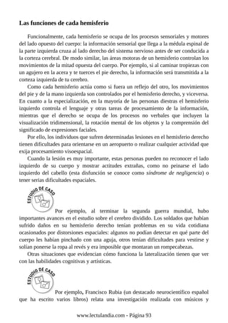 Las funciones de cada hemisferio
Funcionalmente, cada hemisferio se ocupa de los procesos sensoriales y motores
del lado opuesto del cuerpo: la información sensorial que llega a la médula espinal de
la parte izquierda cruza al lado derecho del sistema nervioso antes de ser conducida a
la corteza cerebral. De modo similar, las áreas motoras de un hemisferio controlan los
movimientos de la mitad opuesta del cuerpo. Por ejemplo, si al caminar tropiezas con
un agujero en la acera y te tuerces el pie derecho, la información será transmitida a la
corteza izquierda de tu cerebro.
Como cada hemisferio actúa como si fuera un reflejo del otro, los movimientos
del pie y de la mano izquierda son controlados por el hemisferio derecho, y viceversa.
En cuanto a la especialización, en la mayoría de las personas diestras el hemisferio
izquierdo controla el lenguaje y otras tareas de procesamiento de la información,
mientras que el derecho se ocupa de los procesos no verbales que incluyen la
visualización tridimensional, la rotación mental de los objetos y la comprensión del
significado de expresiones faciales.
Por ello, los individuos que sufren determinadas lesiones en el hemisferio derecho
tienen dificultades para orientarse en un aeropuerto o realizar cualquier actividad que
exija procesamiento visoespacial.
Cuando la lesión es muy importante, estas personas pueden no reconocer el lado
izquierdo de su cuerpo y mostrar actitudes extrañas, como no peinarse el lado
izquierdo del cabello (esta disfunción se conoce como síndrome de negligencia) o
tener serias dificultades espaciales.
Por ejemplo, al terminar la segunda guerra mundial, hubo
importantes avances en el estudio sobre el cerebro dividido. Los soldados que habían
sufrido daños en su hemisferio derecho tenían problemas en su vida cotidiana
ocasionados por distorsiones espaciales: algunos no podían detectar en qué parte del
cuerpo les habían pinchado con una aguja, otros tenían dificultades para vestirse y
solían ponerse la ropa al revés y era imposible que montaran un rompecabezas.
Otras situaciones que evidencian cómo funciona la lateralización tienen que ver
con las habilidades cognitivas y artísticas.
Por ejemplo, Francisco Rubia (un destacado neurocientífico español
que ha escrito varios libros) relata una investigación realizada con músicos y
www.lectulandia.com - Página 93
 