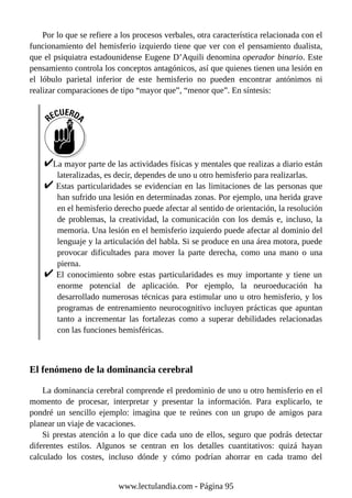 Por lo que se refiere a los procesos verbales, otra característica relacionada con el
funcionamiento del hemisferio izquierdo tiene que ver con el pensamiento dualista,
que el psiquiatra estadounidense Eugene D’Aquili denomina operador binario. Este
pensamiento controla los conceptos antagónicos, así que quienes tienen una lesión en
el lóbulo parietal inferior de este hemisferio no pueden encontrar antónimos ni
realizar comparaciones de tipo “mayor que”, “menor que”. En síntesis:
La mayor parte de las actividades físicas y mentales que realizas a diario están
lateralizadas, es decir, dependes de uno u otro hemisferio para realizarlas.
Estas particularidades se evidencian en las limitaciones de las personas que
han sufrido una lesión en determinadas zonas. Por ejemplo, una herida grave
en el hemisferio derecho puede afectar al sentido de orientación, la resolución
de problemas, la creatividad, la comunicación con los demás e, incluso, la
memoria. Una lesión en el hemisferio izquierdo puede afectar al dominio del
lenguaje y la articulación del habla. Si se produce en una área motora, puede
provocar dificultades para mover la parte derecha, como una mano o una
pierna.
El conocimiento sobre estas particularidades es muy importante y tiene un
enorme potencial de aplicación. Por ejemplo, la neuroeducación ha
desarrollado numerosas técnicas para estimular uno u otro hemisferio, y los
programas de entrenamiento neurocognitivo incluyen prácticas que apuntan
tanto a incrementar las fortalezas como a superar debilidades relacionadas
con las funciones hemisféricas.
El fenómeno de la dominancia cerebral
La dominancia cerebral comprende el predominio de uno u otro hemisferio en el
momento de procesar, interpretar y presentar la información. Para explicarlo, te
pondré un sencillo ejemplo: imagina que te reúnes con un grupo de amigos para
planear un viaje de vacaciones.
Si prestas atención a lo que dice cada uno de ellos, seguro que podrás detectar
diferentes estilos. Algunos se centran en los detalles cuantitativos: quizá hayan
calculado los costes, incluso dónde y cómo podrían ahorrar en cada tramo del
www.lectulandia.com - Página 95
 