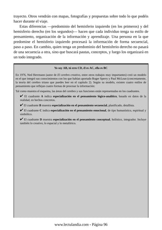 trayecto. Otros vendrán con mapas, fotografías y propuestas sobre todo lo que podéis
hacer durante el viaje.
Estas diferencias —predominio del hemisferio izquierdo (en los primeros) y del
hemisferio derecho (en los segundos)— hacen que cada individuo tenga su estilo de
pensamiento, organización de la información y aprendizaje. Una persona en la que
predomine el hemisferio izquierdo procesará la información de forma secuencial,
paso a paso. En cambio, quien tenga un predominio del hemisferio derecho no pasará
de una secuencia a otra, sino que buscará pautas, conceptos, y luego los organizará en
un todo integrado.
Yo soy AB, tú eres CD, él es AC, ella es BC
En 1976, Ned Herrmann (autor de El cerebro creativo, entre otros trabajos muy importantes) creó un modelo
en el que integró sus conocimientos con los que habían aportado Roger Sperry y Paul McLean (concretamente,
la teoría del cerebro triuno que puedes leer en el capítulo 2). Según su modelo, existen cuatro estilos de
pensamiento que reflejan cuatro formas de procesar la información:
Tal como muestra el esquema, las áreas del cerebro y sus funciones están representadas en los cuadrantes.
El cuadrante A indica especialización en el pensamiento lógico-analítico, basado en datos de la
realidad, en hechos concretos.
El cuadrante B muestra especialización en el pensamiento secuencial, planificado, detallista.
El cuadrante C indica especialización en el pensamiento emocional, de tipo humanístico, espiritual y
simbólico.
El cuadrante D muestra especialización en el pensamiento conceptual, holístico, integrador. Incluye
también lo creativo, lo espacial y lo metafórico.
www.lectulandia.com - Página 96
 