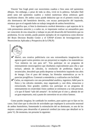Vincent Van Gogh pintó casi novecientos cuadros e hizo unos mil quinientos
dibujos. Sin embargo, a pesar de toda su obra, vivió en la pobreza. Salvador Dalí
pintó unos mil quinientos cuadros y realizó numerosas obras artísticas: ganó
muchísimo dinero. De ambos casos puede deducirse que en el primero existía una
alta dominancia del hemisferio derecho, con escasa participación del izquierdo,
mientras que en el segundo hubo un trabajo integrado de ambos hemisferios.
Esto significa que, si bien la dominancia cerebral determina a qué aspectos de la
vida prestaremos atención y a cuáles no, es importante realizar un autoanálisis para
ser consciente de esta situación y trabajar en pos del desarrollo del hemisferio que no
predomina. En ese sentido, puedo ponerte ejemplos de mi experiencia como director
del Brain Decision Braidot Centre y el CINAP (Centro de Investigaciones en
Neurociencias Aplicadas y Prospectiva de la UNLP):
Mariví, una creativa publicitaria con una extraordinaria imaginación (su
agencia ganó varios premios con sus proyectos) se negaba a las matemáticas:
“Los números no son para mí”. Tras participar en un programa de
entrenamiento neurocognitivo que diseñamos especialmente para ella y que
incluyó, además de cálculos, la resolución de problemas lógicos y
secuenciales, descubrió que podía despertar su hemisferio izquierdo tras años
de letargo. Con el paso del tiempo, las fórmulas matemáticas ya no le
parecían jeroglíficos. Comenzó a entenderlas y a utilizarlas con facilidad.
Carlos, un empresario con una personalidad analítica, ingeniero, hábil para la
física y los cálculos mentales, muy organizado y, casi diría, minucioso y
estructurado, hizo grandes cambios tras participar en un programa de
entrenamiento en creatividad. Estos cambios se orientaron a su vida personal,
a lo que él llamó “salir del armario”. Se inclinó por el cine y, además de ser
un gran empresario, está a punto de convertirse en un crítico famoso.
Como puedes imaginar, he cambiado los nombres, pues quiero que te fijes en los
casos. Está claro que la elección de actividades que impliquen la activación neuronal
de ambos hemisferios, fomentando la estimulación del no dominante, es uno de los
mejores caminos para desarrollar el potencial cerebral (un tema que detallaré en la
parte V). De momento, ten presente lo siguiente:
www.lectulandia.com - Página 99
 