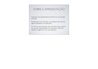 SOBRE A APRESENTAÇÃO
• Cada setor será apresentado de acordo com suas funções
principais;
• Paralelamente, será mostrado um exemplo ﬁctício de uma
agência atendendo um restaurante;
• Ao ﬁnal de cada explicação, será mostrada a etapa coberta
por tal setor neste exemplo a ﬁm de ilustrar o ﬂuxo de
trabalho da agência em um caso especíﬁco.
 