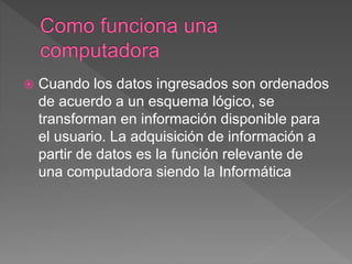  Cuando los datos ingresados son ordenados
de acuerdo a un esquema lógico, se
transforman en información disponible para
el usuario. La adquisición de información a
partir de datos es la función relevante de
una computadora siendo la Informática
 