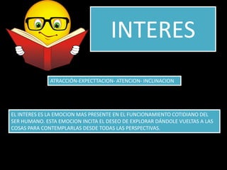 INTERES
              ATRACCIÓN-EXPECTTACION- ATENCION- INCLINACION




EL INTERES ES LA EMOCION MAS PRESENTE EN EL FUNCIONAMIENTO COTIDIANO DEL
SER HUMANO. ESTA EMOCION INCITA EL DESEO DE EXPLORAR DÁNDOLE VUELTAS A LAS
COSAS PARA CONTEMPLARLAS DESDE TODAS LAS PERSPECTIVAS.
 