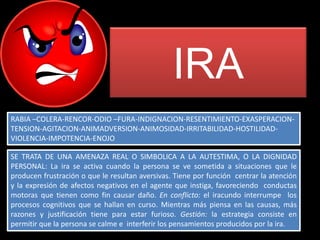 IRA
RABIA –COLERA-RENCOR-ODIO –FURA-INDIGNACION-RESENTIMIENTO-EXASPERACION-
TENSION-AGITACION-ANIMADVERSION-ANIMOSIDAD-IRRITABILIDAD-HOSTILIDAD-
VIOLENCIA-IMPOTENCIA-ENOJO

SE TRATA DE UNA AMENAZA REAL O SIMBOLICA A LA AUTESTIMA, O LA DIGNIDAD
PERSONAL: La ira se activa cuando la persona se ve sometida a situaciones que le
producen frustración o que le resultan aversivas. Tiene por función centrar la atención
y la expresión de afectos negativos en el agente que instiga, favoreciendo conductas
motoras que tienen como fin causar daño. En conflicto: el iracundo interrumpe los
procesos cognitivos que se hallan en curso. Mientras más piensa en las causas, más
razones y justificación tiene para estar furioso. Gestión: la estrategia consiste en
permitir que la persona se calme e interferir los pensamientos producidos por la ira.
 
