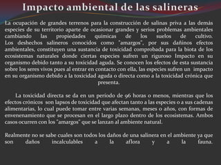 La ocupación de grandes terrenos para la construcción de salinas priva a las demás
especies de su territorio aparte de ocasionar grandes y serios problemas ambientales
cambiando       las    propiedades      químicas    de      los    suelos    de    cultivo.
Los deshechos salineros conocidos como "amargos", por sus dañinos efectos
ambientales, constituyen una sustancia de toxicidad comprobada para la biota de los
ecosistemas naturales donde ciertas especies sufren un riguroso Impacto en su
organismo debido tanto a su toxicidad aguda. Se conocen los efectos de esta sustancia
sobre los seres vivos pues al entrar en contacto con ella, las especies sufren un impacto
en su organismo debido a la toxicidad aguda o directa como a la toxicidad crónica que
                                         presenta.

     La toxicidad directa se da en un período de 96 horas o menos, mientras que los
efectos crónicos son lapsos de toxicidad que afectan tanto a las especies o a sus cadenas
alimentarias, lo cual puede tomar entre varias semanas, meses o años, con formas de
envenenamiento que se procesan en el largo plazo dentro de los ecosistemas. Ambos
casos ocurren con los "amargos" que se lanzan al ambiente natural.

Realmente no se sabe cuales son todos los daños de una salinera en el ambiente ya que
son    daños      incalculables     a      la    aflora     y     a     la     fauna.
 