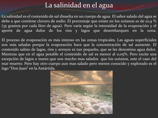 La salinidad en el agua
La salinidad es el contenido de sal disuelta en un cuerpo de agua. El sabor salado del agua se
debe a que contiene cloruro de sodio. El porcentaje que existe en los océanos es de 10,9 %
(35 gramos por cada litro de agua). Pero varía según la intensidad de la evaporación y el
aporte de agua dulce de los ríos y lagos que desembarquen en la zona.

El proceso de evaporación es más intenso en las zonas tropicales. Las aguas superficiales
son más saladas porque la evaporación hace que la concentración de sal aumente. El
contenido salino de lagos, ríos y arroyos es tan pequeño, que se les denomina agua dulce.
Mientras que en el agua potable el contenido de sal es menor al 0,05%. Pero excite una
excepción de lagos o mares que son mucho mas salados que los océanos, este el caso del
mar muerto. Pero hay otro cuerpo aun mas salado pero menos conocido y explorado es el
lago “Don Juan” en la Antártida.
 