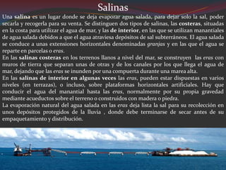 Salinas
Una salina es un lugar donde se deja evaporar agua salada, para dejar solo la sal, poder
secarla y recogerla para su venta. Se distinguen dos tipos de salinas, las costeras, situadas
en la costa para utilizar el agua de mar, y las de interior, en las que se utilizan manantiales
de agua salada debidos a que el agua atraviesa depósitos de sal subterráneos. El agua salada
se conduce a unas extensiones horizontales denominadas granjas y en las que el agua se
reparte en parcelas o eras.
En las salinas costeras en los terrenos llanos a nivel del mar, se construyen las eras con
muros de tierra que separan unas de otras y de los canales por los que llega el agua de
mar, dejando que las eras se inunden por una compuerta durante una marea alta.
En las salinas de interior en algunas veces las eras, pueden estar dispuestas en varios
niveles (en terrazas), o incluso, sobre plataformas horizontales artificiales. Hay que
conducir el agua del manantial hasta las eras, normalmente por su propia gravedad
mediante acueductos sobre el terreno o construidos con madera o piedra.
La evaporación natural del agua salada en las eras deja lista la sal para su recolección en
unos depósitos protegidos de la lluvia , donde debe terminarse de secar antes de su
empaquetamiento y distribución.
 