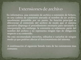 En informática, una extensión de archivo o extensión de fichero,
es una cadena de caracteres anexada al nombre de un archivo,
usualmente precedida por un punto. Su función principal es
diferenciar el contenido del archivo de modo que el sistema
operativo disponga el procedimiento necesario para ejecutarlo o
interpretarlo, sin embargo, la extensión es solamente parte del
nombre del archivo y no representa ningún tipo de obligación
respecto a su contenido.
No está recomendado moverlos, editarlos o variarlos de ningún
modo ya que podrían afectar al funcionamiento del sistema.

A continuación el siguiente listado trata de las extensiones mas
comunes:
 