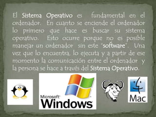 El Sistema Operativo es fundamental en el
ordenador. En cuanto se enciende el ordenador
lo primero que hace es buscar su sistema
operativo. Esto ocurre porque no es posible
manejar un ordenador sin este “software”. Una
vez que lo encuentra, lo ejecuta y a partir de ese
momento la comunicación entre el ordenador y
la persona se hace a través del Sistema Operativo.
 