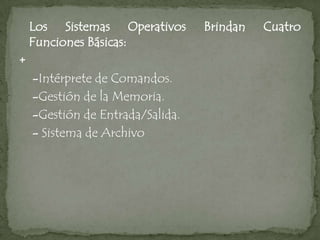 Los Sistemas Operativos       Brindan   Cuatro
    Funciones Básicas:
+
    -Intérprete de Comandos.
    -Gestión de la Memoria.
    -Gestión de Entrada/Salida.
    - Sistema de Archivo
 