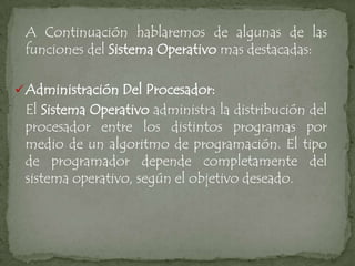 A Continuación hablaremos de algunas de las
 funciones del Sistema Operativo mas destacadas:

 Administración Del Procesador:
 El Sistema Operativo administra la distribución del
 procesador entre los distintos programas por
 medio de un algoritmo de programación. El tipo
 de programador depende completamente del
 sistema operativo, según el objetivo deseado.
 