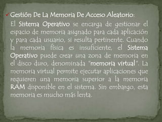  Gestión De La Memoria De Acceso Aleatorio:
 El Sistema Operativo se encarga de gestionar el
 espacio de memoria asignado para cada aplicación
 y para cada usuario, si resulta pertinente. Cuando
 la memoria física es insuficiente, el Sistema
 Operativo puede crear una zona de memoria en
 el disco duro, denominada "memoria virtual". La
 memoria virtual permite ejecutar aplicaciones que
 requieren una memoria superior a la memoria
 RAM disponible en el sistema. Sin embargo, esta
 memoria es mucho más lenta.
 