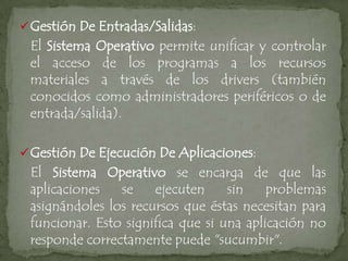  Gestión De Entradas/Salidas:
 El Sistema Operativo permite unificar y controlar
 el acceso de los programas a los recursos
 materiales a través de los drivers (también
 conocidos como administradores periféricos o de
 entrada/salida).

 Gestión De Ejecución De Aplicaciones:
 El Sistema Operativo se encarga de que las
 aplicaciones   se    ejecuten     sin    problemas
 asignándoles los recursos que éstas necesitan para
 funcionar. Esto significa que si una aplicación no
 responde correctamente puede "sucumbir".
 