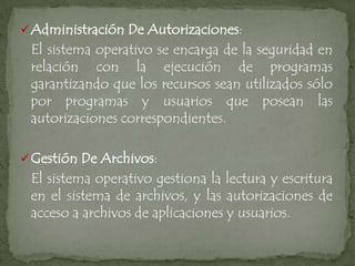  Administración De Autorizaciones:
 El sistema operativo se encarga de la seguridad en
 relación con la ejecución de programas
 garantizando que los recursos sean utilizados sólo
 por programas y usuarios que posean las
 autorizaciones correspondientes.

 Gestión De Archivos:
 El sistema operativo gestiona la lectura y escritura
 en el sistema de archivos, y las autorizaciones de
 acceso a archivos de aplicaciones y usuarios.
 
