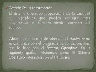  Gestión De La Información:
 El sistema operativo proporciona cierta cantidad
 de indicadores que pueden utilizarse para
 diagnosticar el funcionamiento correcto del
 equipo.

 Ahora bien debemos de saber que el Hardware no
 se comunica con el programa de aplicación, sino
 que lo hace con el Sistema Operativo. En la
 siguiente grafica miraremos como El Sistema
 Operativo interactúa con el Hardware:
 