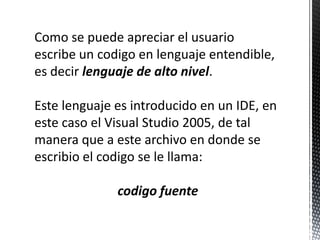 Como se puedeapreciar el usuarioescribe un codigo en lenguajeentendible, esdecirlenguaje de alto nivel.Este lenguajeesintroducido en un IDE, en estecaso el Visual Studio 2005, de talmaneraque a estearchivo en donde se escribio el codigo se le llama:codigofuente